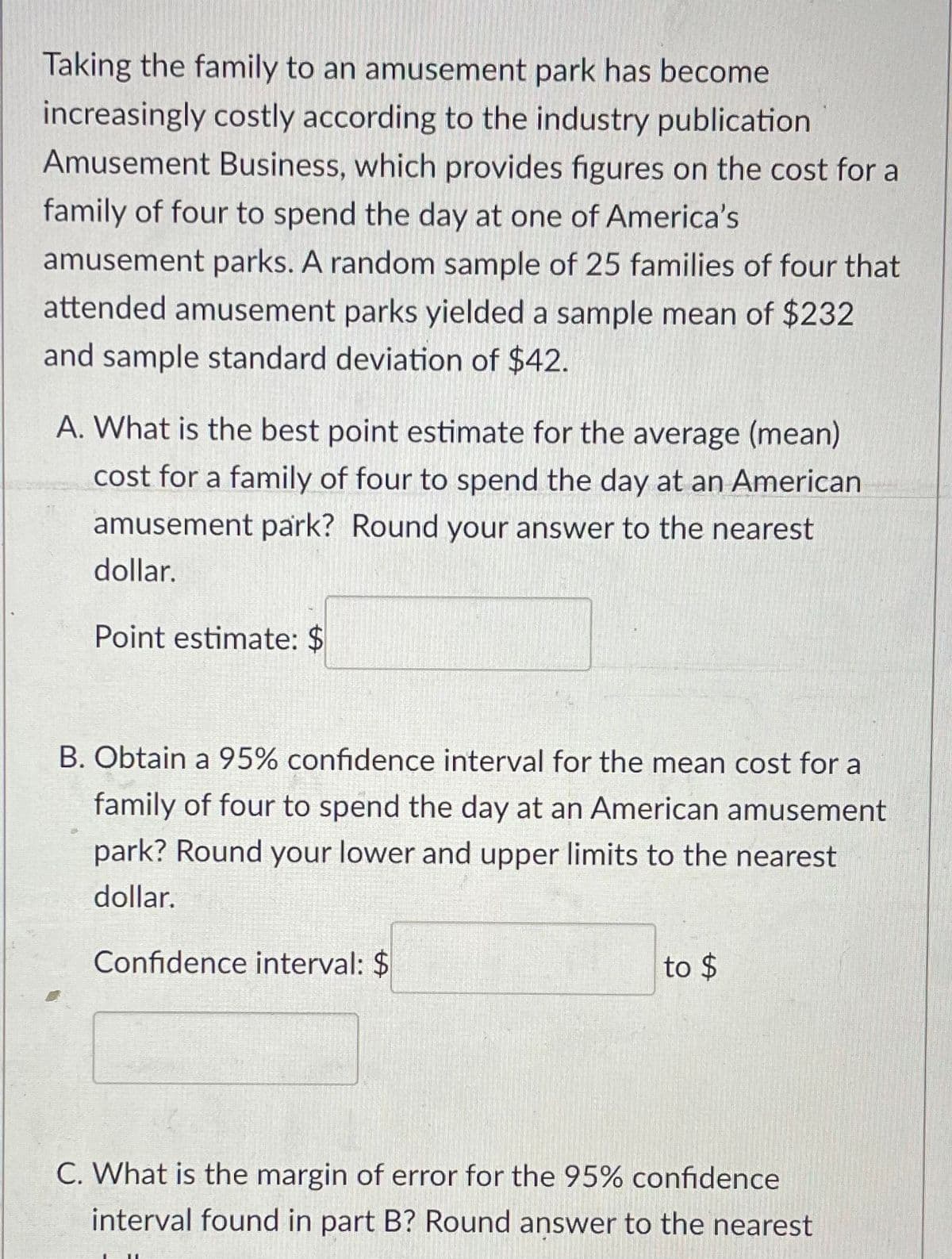 Taking the family to an amusement park has become
increasingly costly according to the industry publication
Amusement Business, which provides figures on the cost for a
family of four to spend the day at one of America's
amusement parks. A random sample of 25 families of four that
attended amusement parks yielded a sample mean of $232
and sample standard deviation of $42.
A. What is the best point estimate for the average (mean)
cost for a family of four to spend the day at an American
amusement park? Round your answer to the nearest
dollar.
Point estimate: $
B. Obtain a 95% confidence interval for the mean cost for a
family of four to spend the day at an American amusement
park? Round your lower and upper limits to the nearest
dollar.
Confidence interval: $
to $
C. What is the margin of error for the 95% confidence
interval found in part B? Round answer to the nearest
