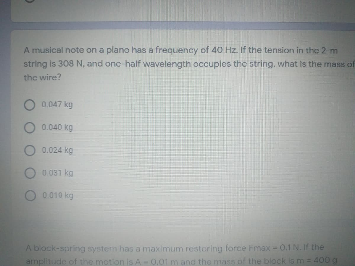 A musical note on a piano has a frequency of 40 Hz. If the tension in the 2-m
string is 308 N, and one-half wavelength occupies the string, what is the mass of
the wire?
0.047 kg
0.040 kg
0.024 kg
0.031 kg
0.019 kg
A block-spring system has a maximum restoring force Fmax 0.1 N. If the
amplitude of the motion is A = 0,01 m and the mass of the block is m = 400 g
