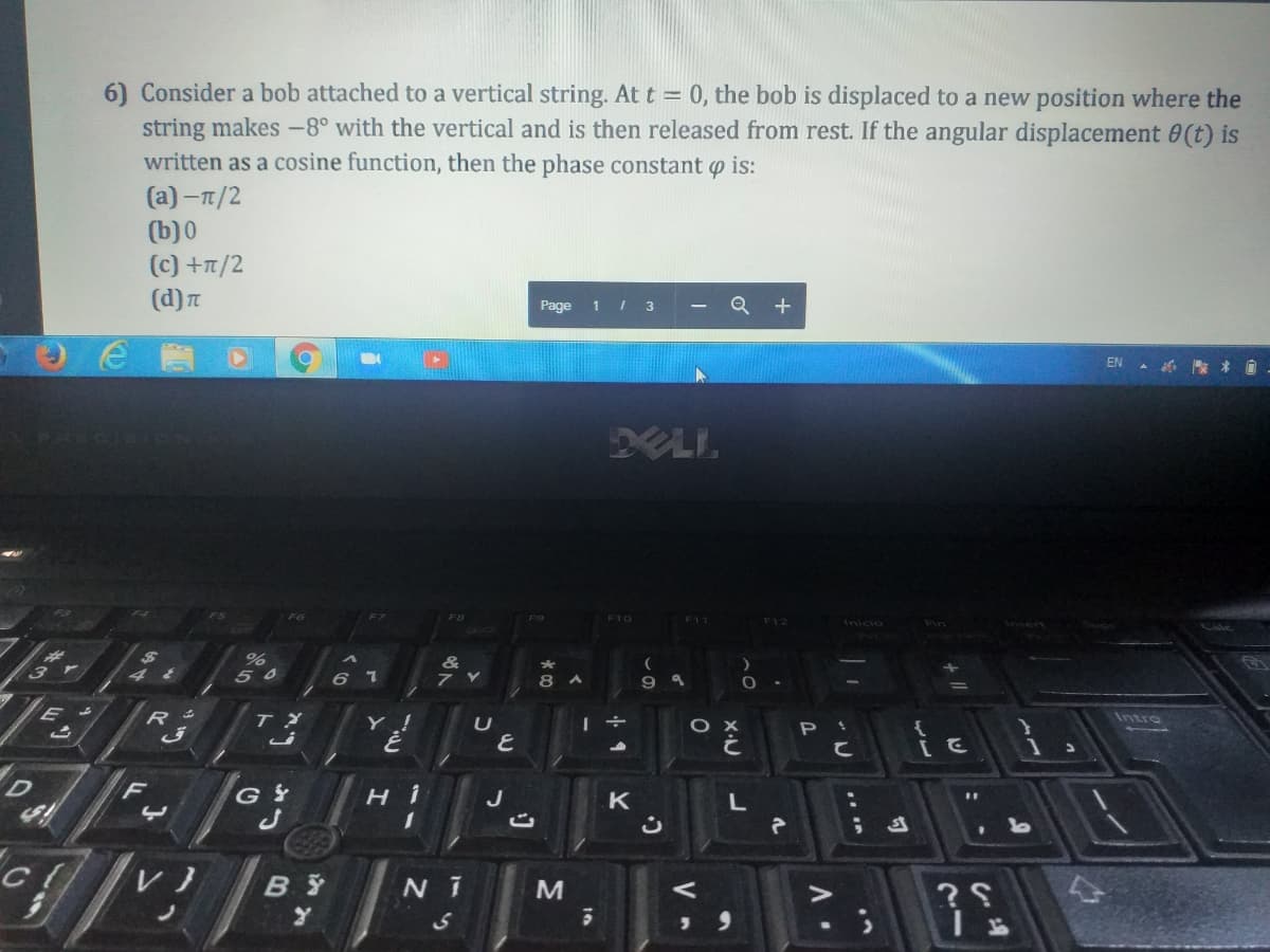 6) Consider a bob attached to a vertical string. At t = 0, the bob is displaced to a new position where the
string makes -8° with the vertical and is then released from rest. If the angular displacement 0(t) is
written as a cosine function, then the phase constant o is:
(a) -T/2
(b) 0
(c) +T/2
(d) T
Page 1 / 3
Q +
EN A * O
XLI.
F10
F12
Inicio
Cale
&
50
L 9
8 A
9
Y !
Intre
ні
J
K
B Y
