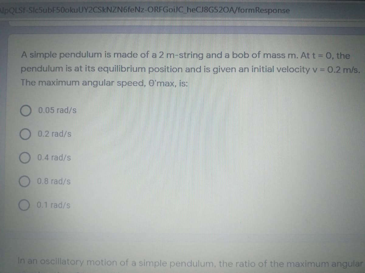 PQLSF-Slc5ubF50okuUY2CSkNZN6feNz-ORFGoiJC heCJ8G520A/formResponse
A simple pendulum is made of a 2 m-string and a bob of mass m. At t = 0, the
pendulum is at its equilibrium position and is given an initial velocity v = 0.2 m/s.
The maximum angular speed, O'max, is:
O 0.05 rad/s
O 0.2 rad/s
O 0.4 rad/s
O 0.8 rad/s
O 0.1 rad/s
In an oscillatory motion of a simple pendulum, the ratio of the maximum angular
