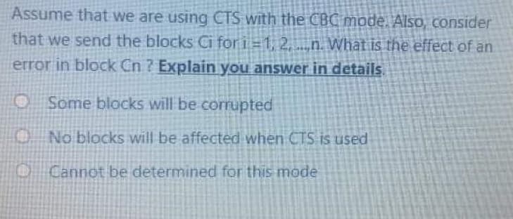 Assume that we are using CTS with the CBC mode. AISO, consider
that we send the blocks Ci for i=1, 2,n. What is the effect of an
error in block Cn ? Explain you answer in details
Some blocks will be corrupted
No blocks will be affected when CTS is used
Cannot be determined for this mode
