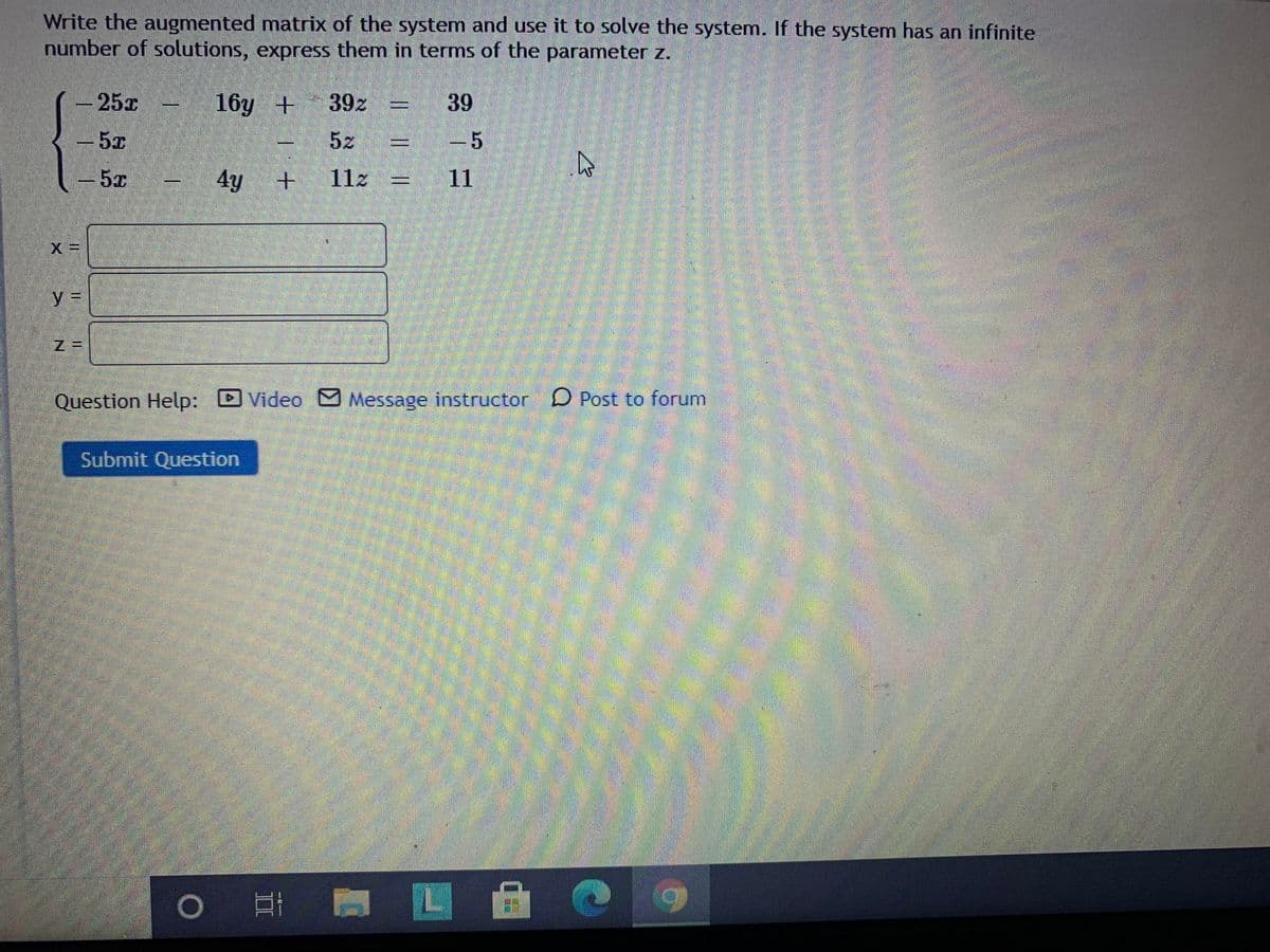 Write the augmented matrix of the system and use it to solve the system. If the system has an infinite
number of solutions, express them in terms of the parameter z.
25x
16y +
39z
39
5z
-5
-5x
4y
11z =
11
%3D
Question Help: DVideo M Message instructor D Post to forum
Submit Question
|| ||
II
