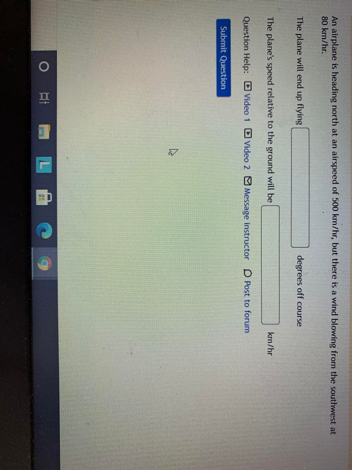 An airplane is heading north at an airspeed of 500 km/hr, but there is a wind blowing from the southwest at
80 km/hr.
The plane will end up flying
degrees off course
The plane's speed relative to the ground will be
km/hr
Question Help: DVideo 1 Video 2 M Message instructor
D Post to forum
Submit Question
