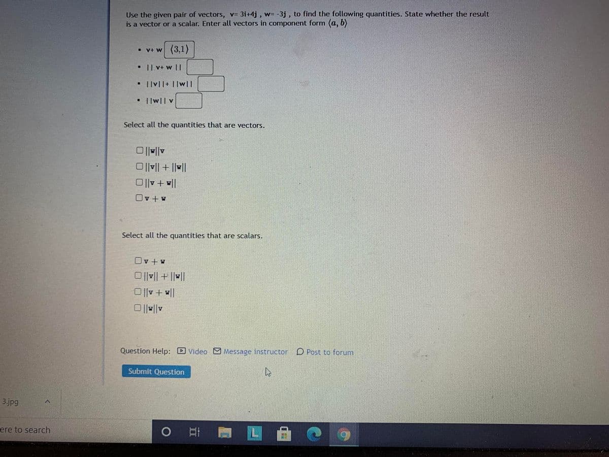 Use the given pair of vectors, v= 3i+4j , w= -3j, to find the following quantities. State whether the result
is a vector or a scalar. Enter all vectors in component form (a, b)
V+ w (3,1)
• I| V+ w ||
• ||v||+ ||w||
||w|| v
Select all the quantities that are vectors.
O||V| + ||||
O||v + ||
Ov + w
Select all the quantities that are scalars.
Ov +w
O||v|| + ||||
O||v + l|
WV
Question Help: Video Message instructor D Post to forum
Submit Question
3.jpg
ere to search
6.
