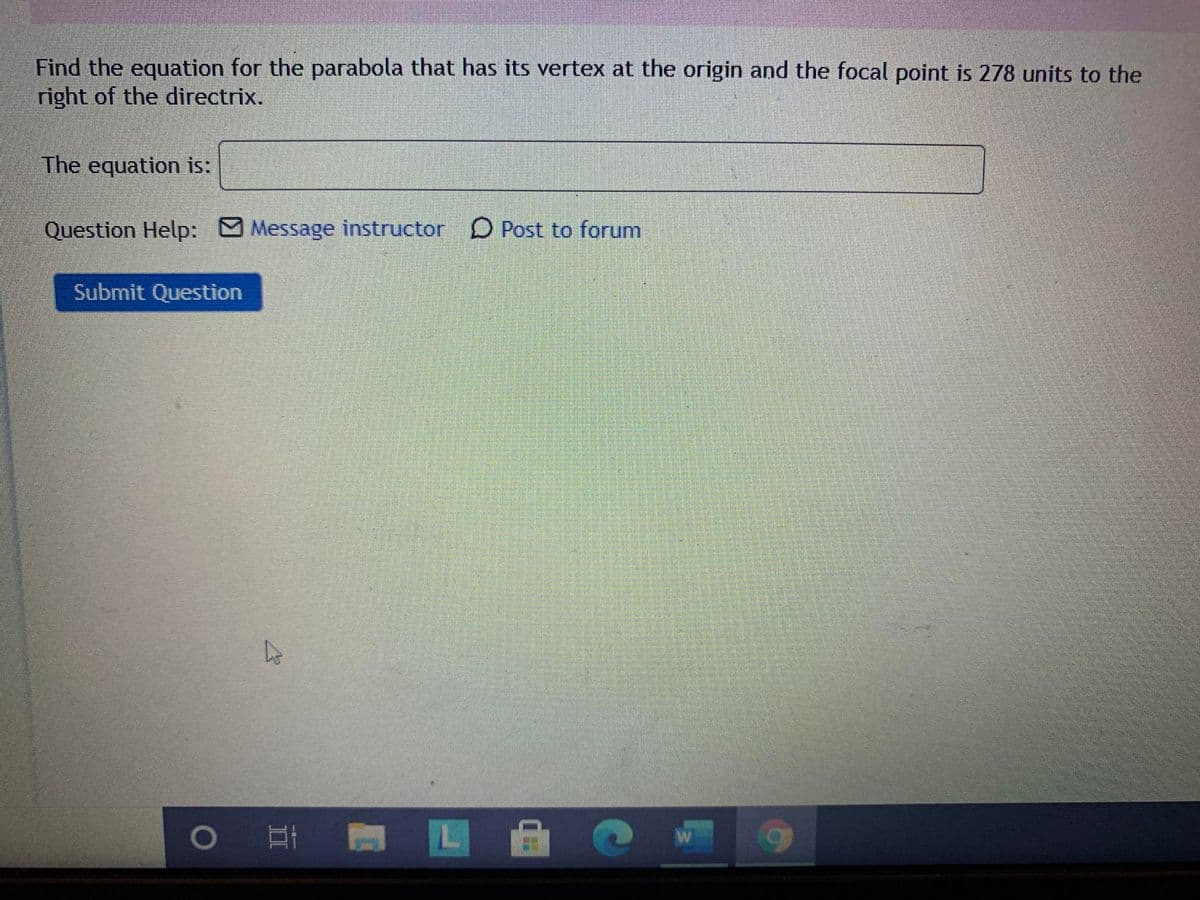 Find the equation for the parabola that has its vertex at the origin and the focal point is 278 units to the
right of the directrix.
The equation is:
Question Help: Message instructor D Post to forum
Submit Question
LL
