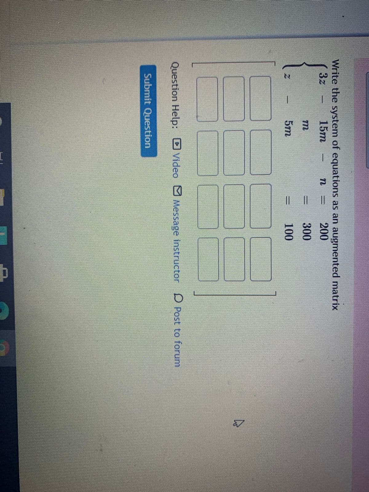 **Transcription of the Image:**

**Title:**
Write the system of equations as an augmented matrix.

**Equations:**
1. \(3z - 15m - n = 200\)
2. \(z - m = 300\)
3. \(5m = 100\)

**Augmented Matrix:**

The image provides a grid with three rows and four columns, where the coefficients from the equations will be placed. The columns of the matrix correspond to the coefficients of \(z\), \(m\), \(n\), and the constants from the right-hand side of the equations, respectively.

\[
\begin{bmatrix}
& & & \\
& & & \\
& & & \\
\end{bmatrix}
\]

**Instructions:**
You need to fill in the empty spaces of the matrix with the appropriate coefficients from the given set of equations.

**Options for Assistance:**
- **Submit Question** (button)
- **Question Help:**
  - Video
  - Message Instructor
  - Post to Forum