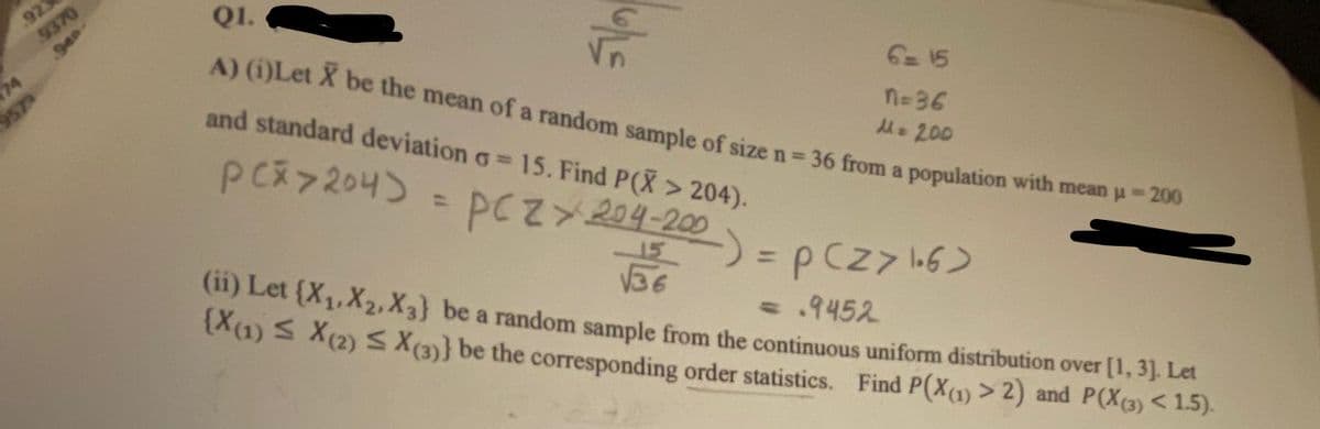 923
9370
940
Q1.
A) (i)Let X be the mean of a random sample of size n= 36 from a population with mean u- 200
74
957
and standard deviation o=
6= 15
PCス7204)
n-36
M. 200
15. Find P(X > 204).
%3D
PCZY204-200
(11) Let {X1,X2,X3} be a random sample from the continuous uniform distribution over [1, 3]. Let
36
X(1) S X(2) S X(3)} be the corresponding order statistics. Find P(X(1) > 2) and P(X(3) < 1.5).
%3D
=.9452
