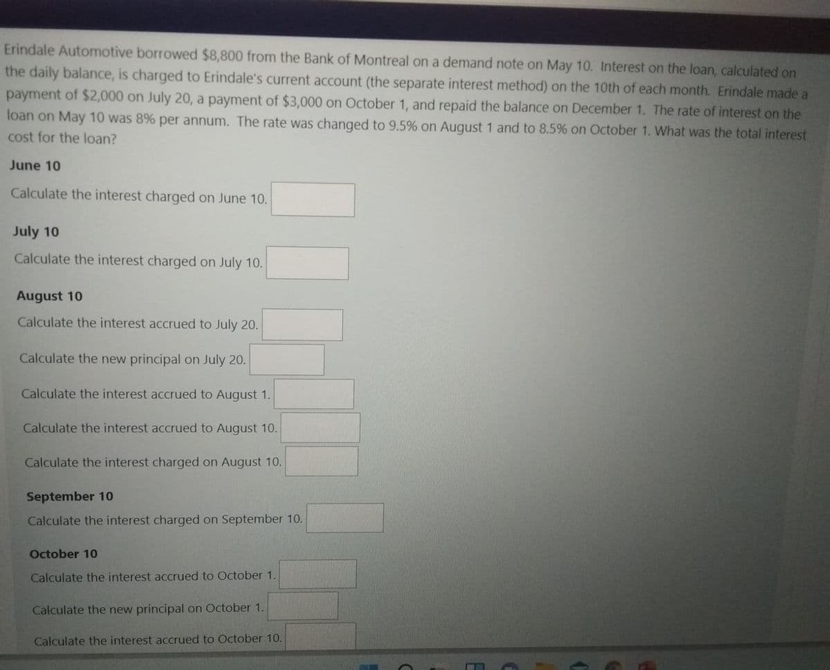 Erindale Automotive borrowed $8,800 from the Bank of Montreal on a demand note on May 10. Interest on the loan, calculated on
the daily balance, is charged to Erindale's current account (the separate interest method) on the 10th of each month. Erindale made a
payment of $2,000 on July 20, a payment of $3,000 on October 1, and repaid the balance on December 1. The rate of interest on the
loan on May 10 was 8% per annum. The rate was changed to 9.5% on August 1 and to 8.5% on October 1. What was the total interest
cost for the loan?
June 10
Calculate the interest charged on June 10.
July 10
Calculate the interest charged on July 10.
August 10
Calculate the interest accrued to July 20.
Calculate the new principal on July 20.
Calculate the interest accrued to August 1.
Calculate the interest accrued to August 10.
Calculate the interest charged on August 10.
September 10
Calculate the interest charged on September 10.
October 10
Calculate the interest accrued to October 1.
Calculate the new principal on October 1.
Calculate the interest accrued to October 10.
