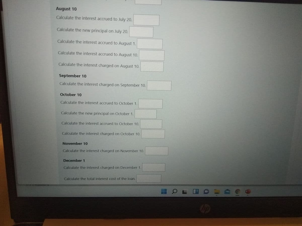 August 10
Calculate the interest accrued to July 20.
Calculate the new principal on July 20.
Calculate the interest accrued to August 1.
Calculate the interest accrued to August 10.
Calculate the interest charged on August 10.
September 10
Calculate the interest charged on September 10.
October 10
Calculate the interest accrued to October 1.
Calculate the new principal on October 1.
Calculate the interest accrued to October 10.
Calculate the interest charged on October 10.
November 10
Calculate the interest charged on November 10.
December 1
Calculate the interest charged on December 1.
Calculate the total interest cost of the loan.
11chabrery
