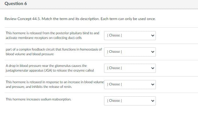 Question 6
Review Concept 44.5. Match the term and its description. Each term can only be used once.
This hormone is released from the posterior pituitary bind to and
activate membrane receptors on collecting duct cells
| Choose |
part of a complex feedback circuit that functions in homeostasis of
blood volume and blood pressure
| Choose J
A drop in blood pressure near the glomerulus causes the
juxtaglomerular apparatus (JGA) to release the enzyme called
| Choose |
This hormone is released in response to an increase in blood volume
| Choose J
and pressure, and inhibits the release of renin.
This hormone increases sodium reabsorption.
| Choose |
>
>
>
