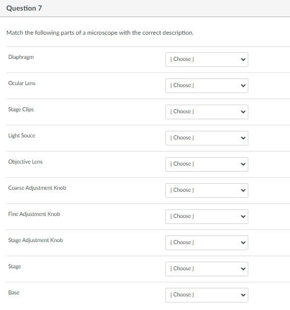Question 7
Match the following parts of a microscope with the correct description.
Diaphragm
| Choose |
Ocular Lens
| Choose J
Stage Clips
| Choose )
Light Souce
| Choose J
Objective Lens
|Choose )
Coarse Adjustment Knob
| Choose J
Fine Adjustment Knob
| Choose )
Stage Adjustment Knob
| Choose J
Stage
| Choose J
Base
| Choose J
>
>
>
>
>
>
>
>
