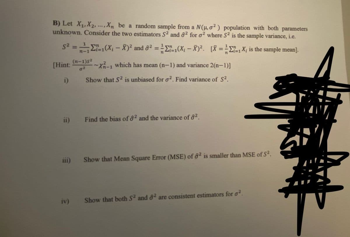 B) Let X1,X2, .,Xn be a random sample from a N(u, o2) population with both parameters
unknown. Consider the two estimators S2 and ô? for o? where S2 is the sample variance, i.e.
s2 =E,(X, – X)² and ở² = 'E".,(X1 – X)². [X = =E-, X, is the sample mean].
%3D
n-1
Li%3D1
[Hint:
a2
(п-1)52
-~x~-1 which has mean (n-1) and variance 2(n-1)]
i)
Show that S2 is unbiased for o2. Find variance of S2.
ii)
Find the bias of 62 and the variance of ô2.
iii)
Show that Mean Square Error (MSE) of ô2 is smaller than MSE of S?.
iv)
Show that both S2 and ô? are consistent estimators for o?.
