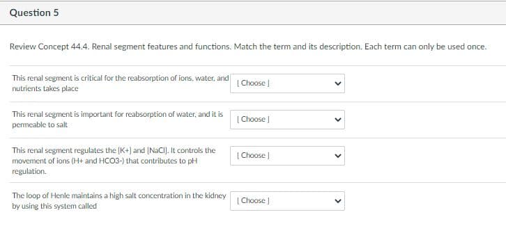 Question 5
Review Concept 44.4. Renal segment features and functions. Match the term and its description. Each term can only be used once.
This renal segment is critical for the reabsorption of ions, water, and
nutrients takes place
| Choose |
This renal segment is important for reabsorption of water, and it is
permeable to salt
[ Choose )
This renal segment regulates the [K+) and (NACIJ. It controls the
| Choose |
movement of ions (H+ and HCO3-) that contributes to pH
regulation.
The loop of Henle maintains a high salt concentration in the kidney
by using this system called
| Choose J
