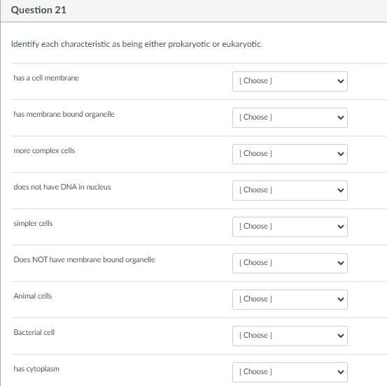 Question 21
Identify each characteristic as being either prokaryotic or eukaryotic.
has a cell membrane
[ Choose )
has membrane bound organelle
| Choose )
more complex cells
[Choose )
does not have DNA in nucleus
| Choose )
simpler cells
| Choose )
Does NOT have membrane bound organelle
| Choose
Animal cells
| Choose )
Bacterial cell
| Choose )
has cytoplasm
[Choose )
>
>
>
>
>
