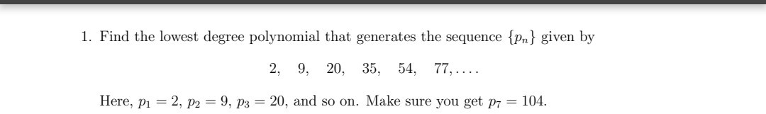 1. Find the lowest degree polynomial that generates the sequence {pn} given by
2, 9, 20, 35, 54, 77,....
Here, pi = 2, p2 = 9, p3 = 20, and so on. Make sure you get p7 = 104.
