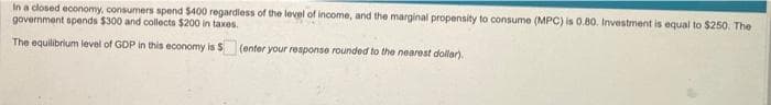 In a closed economy, consumers spend $400 regardless of the level of income, and the marginal propensity to consume (MPC) is 0.80. Investment is equal to $250. The
government spends $300 and collects $200 in taxes.
The equilibrium level of GDP in this economy is S
(enter your response rounded to the nearest dollar).