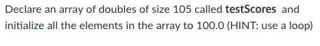 Declare an array of doubles of size 105 called testScores and
initialize all the elements in the array to 100.0 (HINT: use a loop)