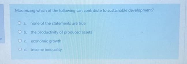 in
Maximizing which of the following can contribute to sustainable development?
O a. none of the statements are true
O b. the productivity of produced assets
Oc economic growth
O d. income inequality