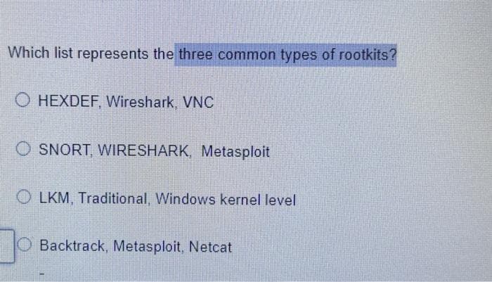 Which list represents the three common types of rootkits?
O HEXDEF, Wireshark, VNC
OSNORT, WIRESHARK, Metasploit
OLKM, Traditional, Windows kernel level
Backtrack, Metasploit, Netcat