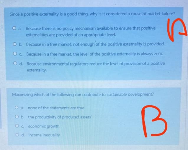 Since a positive externality is a good thing, why is it considered a cause of market failure?
P
a. Because there is no policy mechanism available to ensure that positive
externalities are provided at an appropriate level.
O b.
Because in a free market, not enough of the positive externality is provided.
O c. Because in a free market, the level of the positive externality is always zero.
O d. Because environmental regulators reduce the level of provision of a positive
externality.
Maximizing which of the following can contribute to sustainable development?
O a. none of the statements are true
O b. the productivity of produced assets
Oc. economic growth
O d. income inequality
B