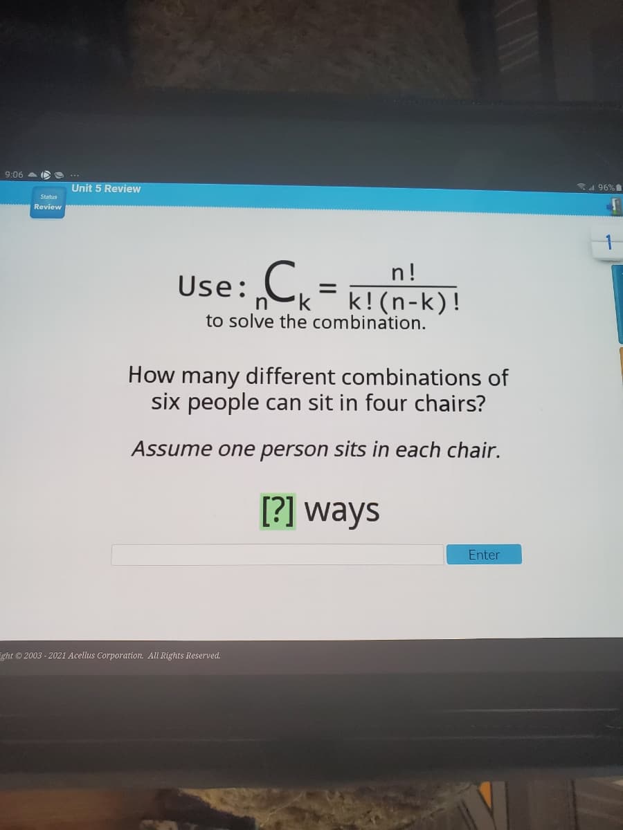 9:06 a O O
1 96%
Unit 5 Review
Status
Review
C= K! (n-k)!
n!
Use:
to solve the combination.
How many different combinations of
six people can sit in four chairs?
Assume one person sits in each chair.
[?] ways
Enter
ight ©2003 - 2021 Acellus Corporation. All Rights Reserved.
