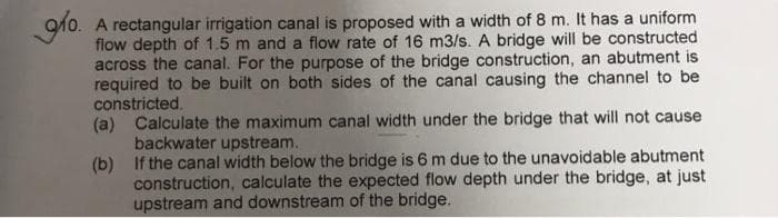 910. A rectangular irrigation canal is proposed with a width of 8 m. It has a uniform
flow depth of 1.5 m and a flow rate of 16 m3/s. A bridge will be constructed
across the canal. For the purpose of the bridge construction, an abutment is
required to be built on both sides of the canal causing the channel to be
constricted.
(a) Calculate the maximum canal width under the bridge that will not cause
backwater upstream.
(b) If the canal width below the bridge is 6 m due to the unavoidable abutment
construction, calculate the expected flow depth under the bridge, at just
upstream and downstream of the bridge.
glo.
