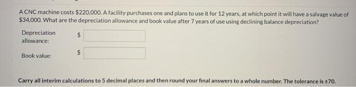 A CNC machine costs $220,000. A facility purchases one and plans to use it for 12 years, at which point it will have a salvage value of
$34,000. What are the depreciation allowance and book value after 7 years of use using declining balance depreciation?
Depreciation
%24
allowance:
%24
Book value:
Carry all interim calculations to 5 decimal places and then round your final answers to a whole number. The tolerance is 170.
