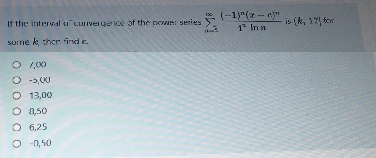 * (-1)"(x – c)"
4 In n
If the interval of convergence of the power series
n=2
is (k, 17] for
some k, then find c.
O 7,00
O -5,00
O 13,00
O 8,50
O 6,25
O -0,50
