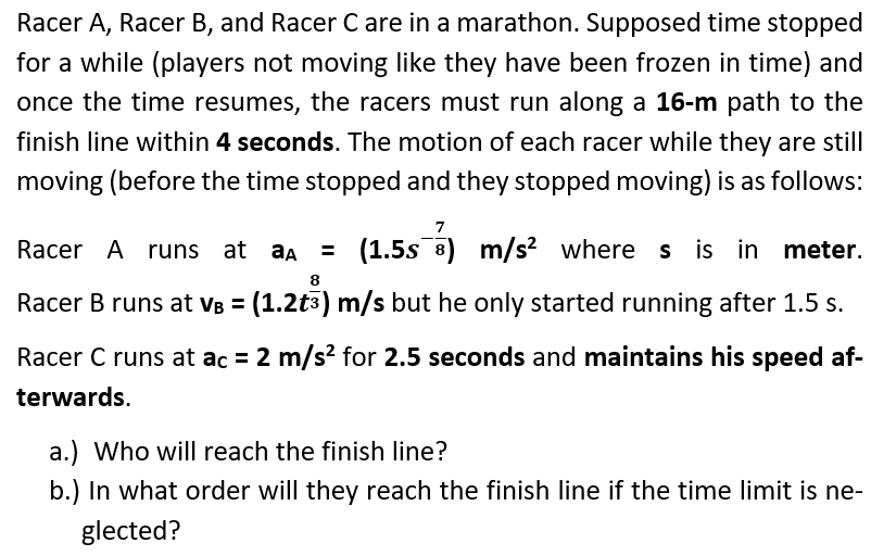 Racer A, Racer B, and Racer C are in a marathon. Supposed time stopped
for a while (players not moving like they have been frozen in time) and
once the time resumes, the racers must run along a 16-m path to the
finish line within 4 seconds. The motion of each racer while they are still
moving (before the time stopped and they stopped moving) is as follows:
Racer A runs at aa =
(1.5s 3) m/s? where s is in meter.
8
Racer B runs at VB = (1.2t3) m/s but he only started running after 1.5 s.
Racer C runs at ac = 2 m/s? for 2.5 seconds and maintains his speed af-
terwards.
a.) Who will reach the finish line?
b.) In what order will they reach the finish line if the time limit is ne-
glected?
