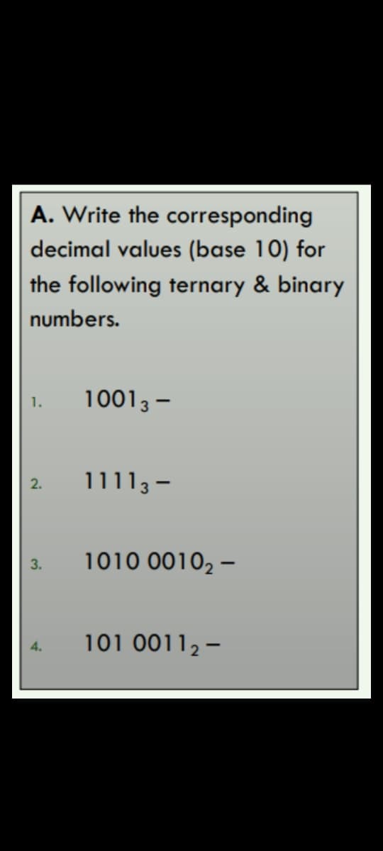 A. Write the corresponding
decimal values (base 10) for
the following ternary & binary
numbers.
10013 –
1.
11113 -
2.
3.
1010 0010, –
101 0011,-
4.
