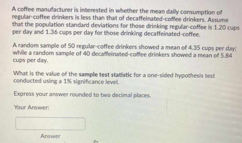 A coffee manufacturer is interested in whether the mean daily consumption of
regular-coffee drinkers is less than that of decaffeinated-coffee drinkers. Assume
that the population standard deviations for those drinking regular-coffee is 1.20 cups
per day and 1.36 cups per day for those drinking decaffeinated-coffee.
A random sample of 50 regular-coffee drinkers showed a mean of 4.35 cups per day;
while a random sample of 40 decaffeinated-coffee drinkers showed a mean of 5.84
cups per day.
What is the value of the sample test statistic for a one-sided hypothesis test
conducted using a 1% significance level.
Express your answer rounded to two decimal places.
Your Answer:
Answer
