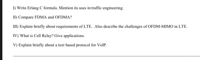 I) Write Erlang C formula. Mention its uses in traffic engineering.
II) Compare FDMA and OFDMA?
III) Explain briefly about requirements of LTE. Also describe the challenges of OFDM-MIMO in LTE.
IV) What is Cell Relay? Give applications.
V) Explain briefly about a text based protocol for VolP.
