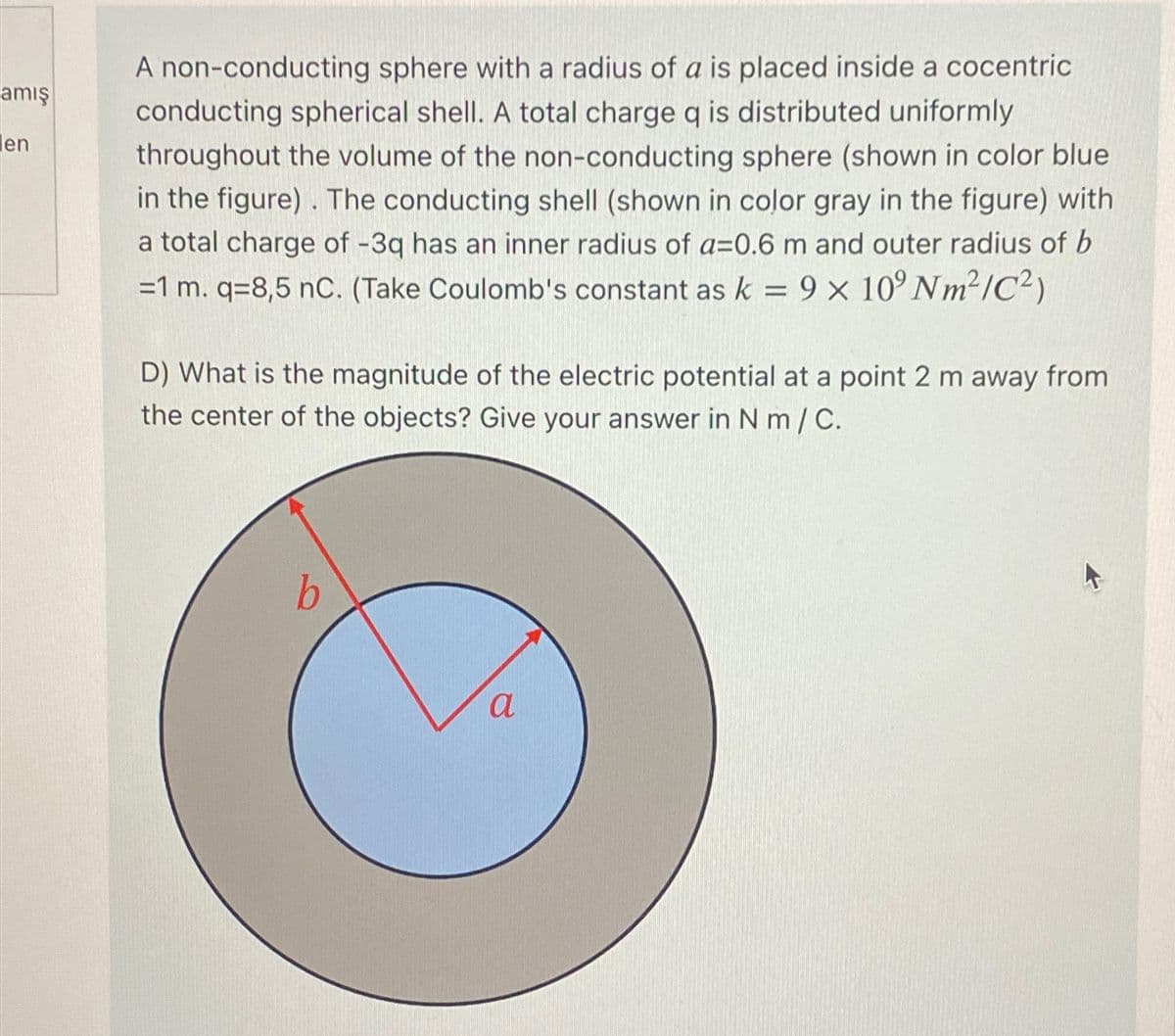 amış
en
A non-conducting sphere with a radius of a is placed inside a cocentric
conducting spherical shell. A total charge q is distributed uniformly
throughout the volume of the non-conducting sphere (shown in color blue
in the figure). The conducting shell (shown in color gray in the figure) with
a total charge of -3q has an inner radius of a=0.6 m and outer radius of b
=1 m. q=8,5 nC. (Take Coulomb's constant as k = 9 × 10° Nm²/C²)
D) What is the magnitude of the electric potential at a point 2 m away from
the center of the objects? Give your answer in Nm / C.
b
a