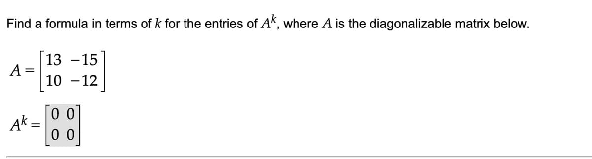 Find a formula in terms of k for the entries of Ak, where A is the diagonalizable matrix below.
13-15
10-12
A
Ak
=
00
00