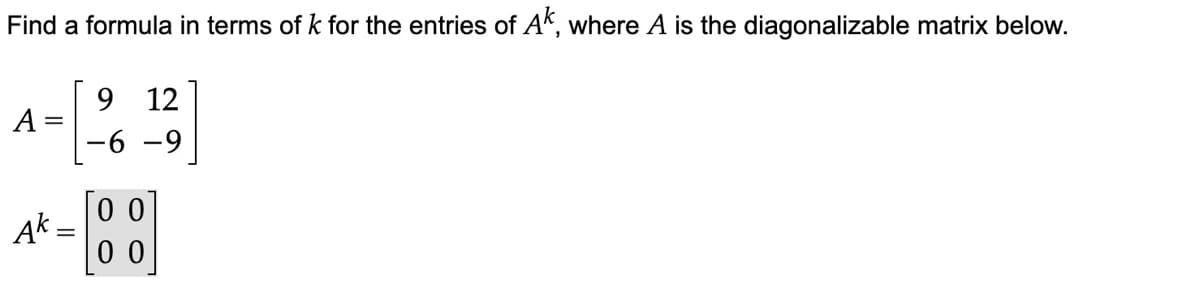 Find a formula in terms of k for the entries of Ak, where A is the diagonalizable matrix below.
9 12
-6-9
A
Ak=
00
00