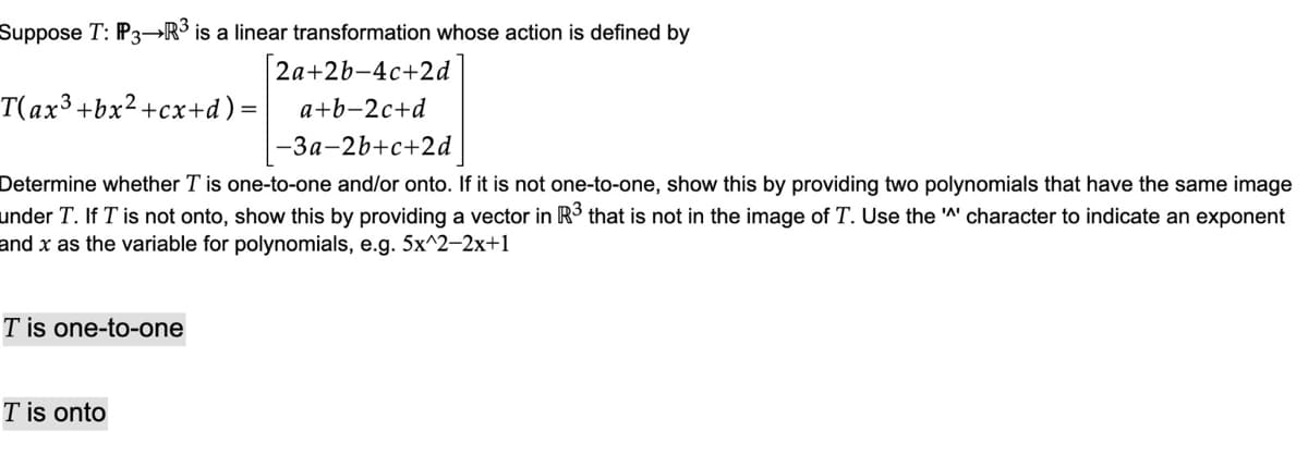 Suppose T: P3R³ is a linear transformation whose action is defined by
2a+2b-4c+2d
a+b-2c+d
T(ax3 +bx²+cx+d) =
-3a-2b+c+2d
Determine whether T is one-to-one and/or onto. If it is not one-to-one, show this by providing two polynomials that have the same image
under T. If T is not onto, show this by providing a vector in R³ that is not in the image of T. Use the '^' character to indicate an exponent
and x as the variable for polynomials, e.g. 5x^2-2x+1
T is one-to-one
T is onto