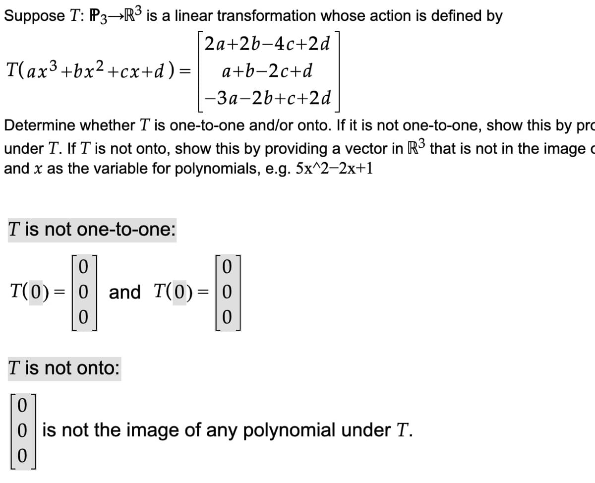 Suppose T: P3 R³ is a linear transformation whose action is defined by
2a+2b-4c+2d
T(ax3 +bx2+cx+d) = a+b-2c+d
-3a-2b+c+2d
Determine whether T is one-to-one and/or onto. If it is not one-to-one, show this by pro
under T. If I is not onto, show this by providing a vector in R³ that is not in the image
and x as the variable for polynomials, e.g. 5x^2-2x+1
T is not one-to-one:
0
0
T(0)= 0 and T(0) = 0
0
0
T is not onto:
0
0 is not the image of any polynomial under T.
0