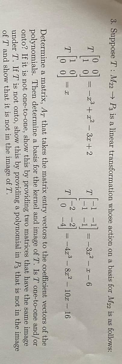 3. Suppose T: M22 P3 is a linear transformation whose action on a basis for M22 is as follows:
3-
=
T
T
=
-x³ + x²-3x+2
= X
T
T
:-3x² - x-6
=
-4x³8x² 10x - 16
Determine a matrix, Ar that takes the matrix entry vectors to the coefficient vectors of the
polynomials. Then determine a basis for the kernel and image of T. Is T one-to-one and/or
onto? If it is not one-to-one, show this by providing two matrices that have the same image
under T. If T is not onto, show this by providing a polynomial in P3 that is not in the image
of T and show that it is not in the image of T.