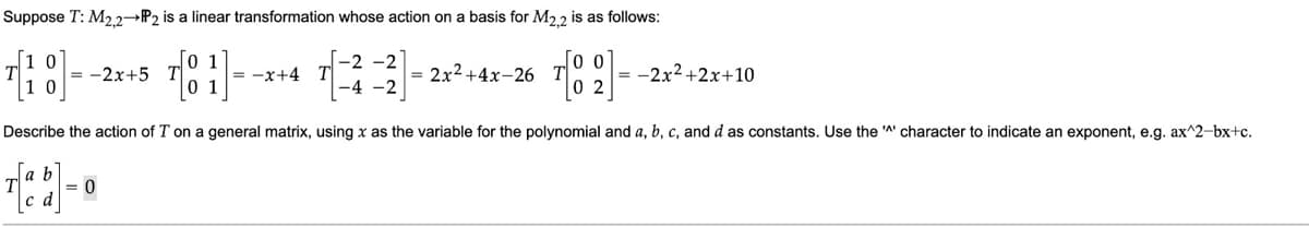 Suppose T: M2,2→→P2 is a linear transformation whose action on a basis for M2,2 is as follows:
[18]--
Describe the action of T on a general matrix, using x as the variable for the polynomial and a, b, c, and d as constants. Use the character to indicate an exponent, e.g. ax^2-bx+c.
= -2x+5 T
= 0
1
1
-2 -2
= -x+4 T
-4 -2
= 2x² +4x-26 T
00
= -2x²+2x+10