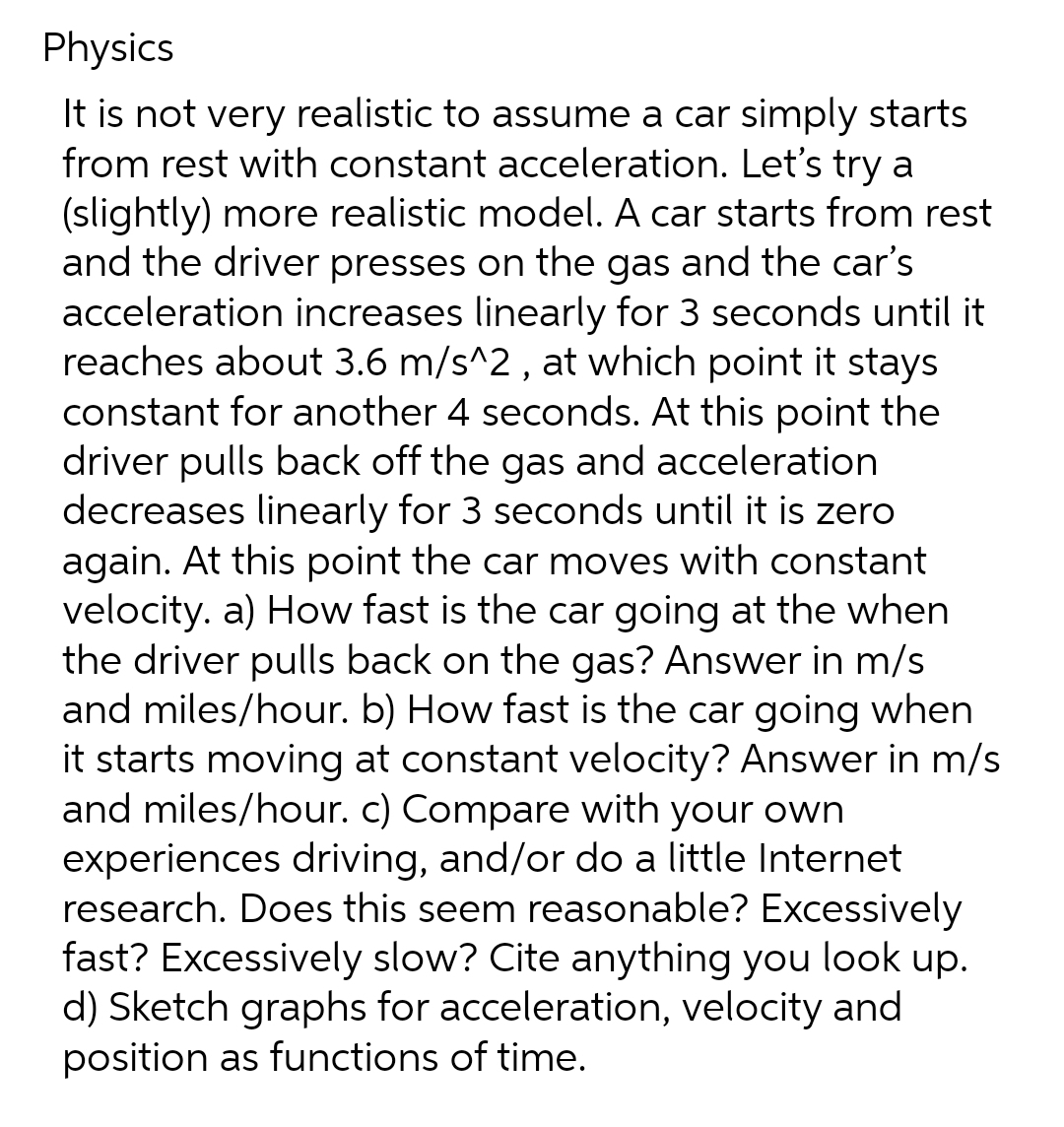 Physics
It is not very realistic to assume a car simply starts
from rest with constant acceleration. Let's try a
(slightly) more realistic model. A car starts from rest
and the driver presses on the gas and the car's
acceleration increases linearly for 3 seconds until it
reaches about 3.6 m/s^2, at which point it stays
constant for another 4 seconds. At this point the
driver pulls back off the gas and acceleration
decreases linearly for 3 seconds until it is zero
again. At this point the car moves with constant
velocity. a) How fast is the car going at the when
the driver pulls back on the gas? Answer in m/s
and miles/hour. b) How fast is the car going when
it starts moving at constant velocity? Answer in m/s
and miles/hour. c) Compare with your own
experiences driving, and/or do a little Internet
research. Does this seem reasonable? Excessively
fast? Excessively slow? Cite anything you look up.
d) Sketch graphs for acceleration, velocity and
position as functions of time.