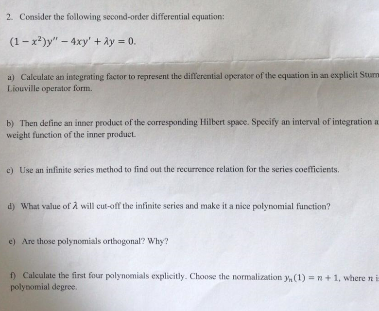 2. Consider the following second-order differential equation:
(1-x²)y" - 4xy' + 2y = 0.
a) Calculate an integrating factor to represent the differential operator of the equation in an explicit Sturn
Liouville operator form.
b) Then define an inner product of the corresponding Hilbert space. Specify an interval of integration a
weight function of the inner product.
c) Use an infinite series method to find out the recurrence relation for the series coefficients.
d) What value of 2 will cut-off the infinite series and make it a nice polynomial function?
e) Are those polynomials orthogonal? Why?
f) Calculate the first four polynomials explicitly. Choose the normalization yn (1) = n + 1, where n is
polynomial degree.