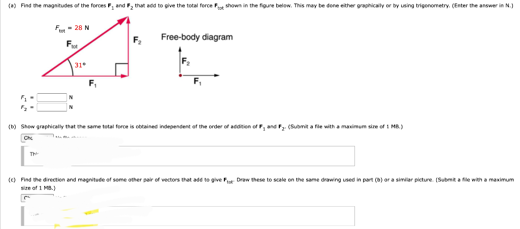 (a) Find the magnitudes of the forces F₁ and F₂ that add to give the total force Ftot shown in the figure below. This may be done either graphically or by using trigonometry. (Enter the answer in N.)
F₁ =
F₂ =
Ftot = 28 N
Ftot
This
N
N
31°
F₁
F₂
Free-body diagram
F₂
F₁
(b) Show graphically that the same total force is obtained independent of the order of addition of F₁ and F₂. (Submit a file with a maximum size of 1 MB.)
Chc
(c) Find the direction and magnitude of some other pair of vectors that add to give Ftot Draw these to scale on the same drawing used in part (b) or a similar picture. (Submit a file with a maximum
size of 1 MB.)
| C²