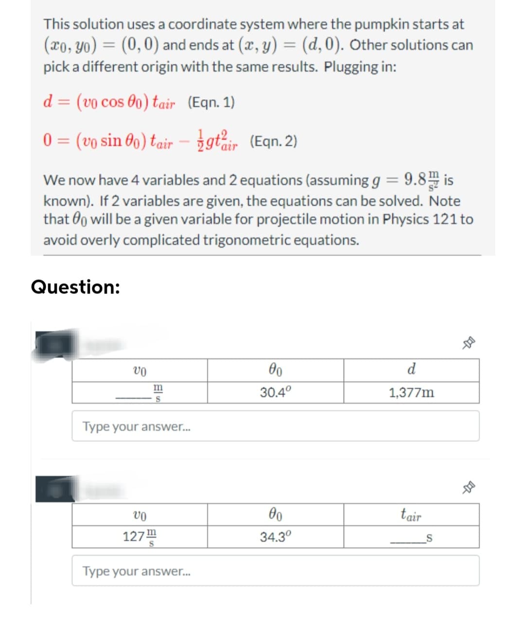 This solution uses a coordinate system where the pumpkin starts at
(xo, yo) = (0,0) and ends at (x, y) = (d, 0). Other solutions can
pick a different origin with the same results. Plugging in:
d = (vo cos 00) tair
(Eqn. 1)
0 = (vo sin 0o) tair -
We now have 4 variables and 2 equations (assuming g = 9.8 is
known). If 2 variables are given, the equations can be solved. Note
that will be a given variable for projectile motion in Physics 121 to
avoid overly complicated trigonometric equations.
Question:
vo
m
Type your answer...
VO
127™
gtir (Eqn. 2)
Type your answer...
00
30.4°
00
34.3⁰
d
1,377m
tair
S
11-