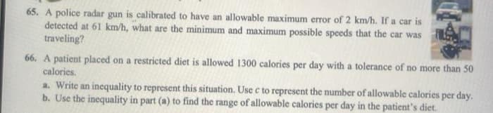 65. A police radar gun is calibrated to have an allowable maximum error of 2 km/h. If a car is
detected at 61 km/h, what are the minimum and maximum possible speeds that the car was
traveling?
66. A patient placed on a restricted diet is allowed 1300 calories per day with a tolerance of no more than 50
calories.
a. Write an inequality to represent this situation. Use c to represent the number of allowable calories per day.
b. Use the inequality in part (a) to find the range of allowable calories per day in the patient's diet.