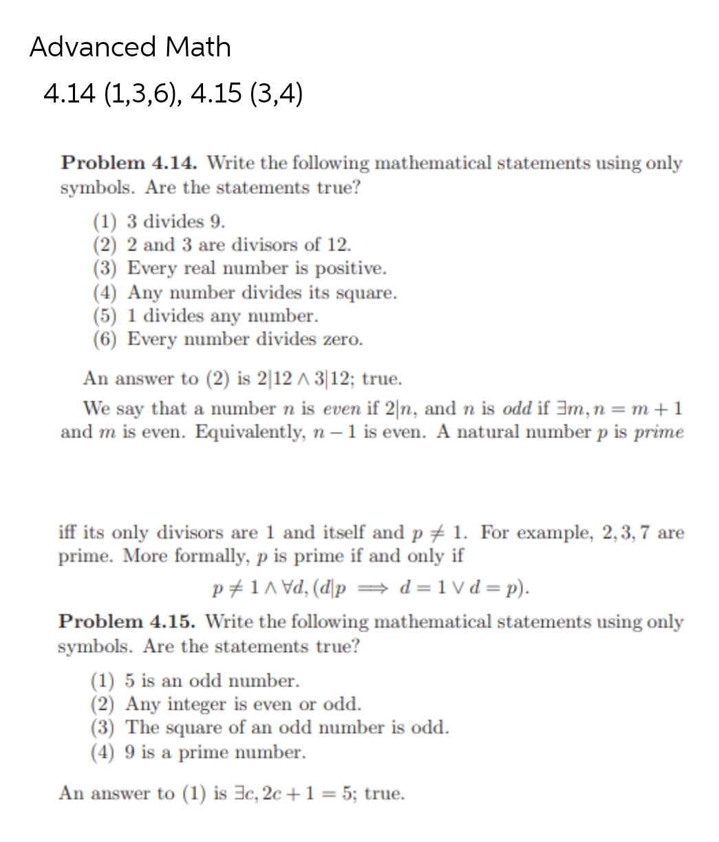 Advanced Math
4.14 (1,3,6), 4.15 (3,4)
Problem 4.14. Write the following mathematical statements using only
symbols. Are the statements true?
(1) 3 divides 9.
(2) 2 and 3 are divisors of 12.
(3) Every real number is positive.
(4) Any number divides its square.
(5) 1 divides any number.
(6) Every number divides zero.
An answer to (2) is 2 12 / 3|12; true.
We say that a number n is even if 2|n, and n is odd if 3m, n = m + 1
and m is even. Equivalently, n-1 is even. A natural number p is prime
iff its only divisors are 1 and itself and p 1. For example, 2, 3, 7 are
prime. More formally, p is prime if and only if
p/1/d, (dpd=1vd=p).
Problem 4.15. Write the following mathematical statements using only
symbols. Are the statements true?
(1) 5 is an odd number.
(2) Any integer is even or odd.
(3) The square of an odd number is odd.
(4) 9 is a prime number.
An answer to (1) is 3c, 2c + 1 = 5; true.