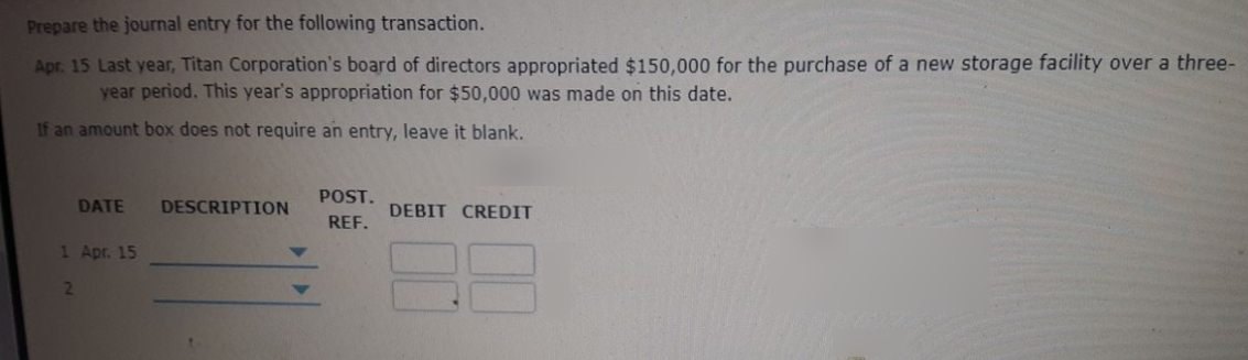 Prepare the journal entry for the following transaction.
Apr. 15 Last year, Titan Corporation's board of directors appropriated $150,000 for the purchase of a new storage facility over a three-
year period. This year's appropriation for $50,000 was made on this date.
If an amount box does not require an entry, leave it blank.
POST.
DATE
DESCRIPTION
DEBIT CREDIT
REF.
1 Apr. 15
2
