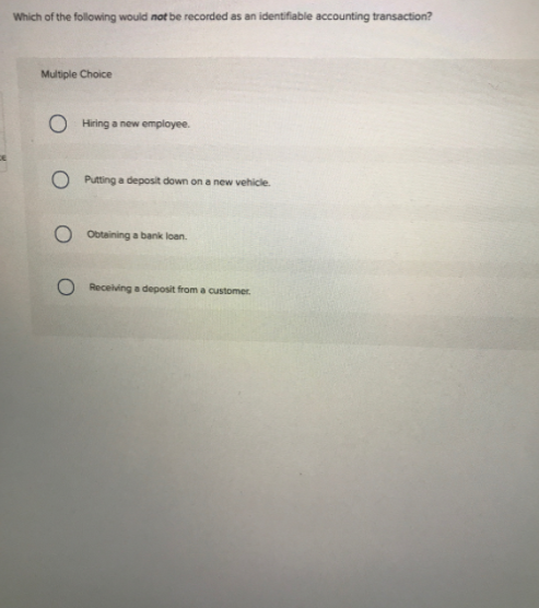 Which of the following would not be recorded as an identifiable accounting transaction?
Multiple Choice
Hiring a new employee.
O Putting a deposit down on a new vehicle.
O Obtaining a bank loan.
Receiving a deposit from a customer.
