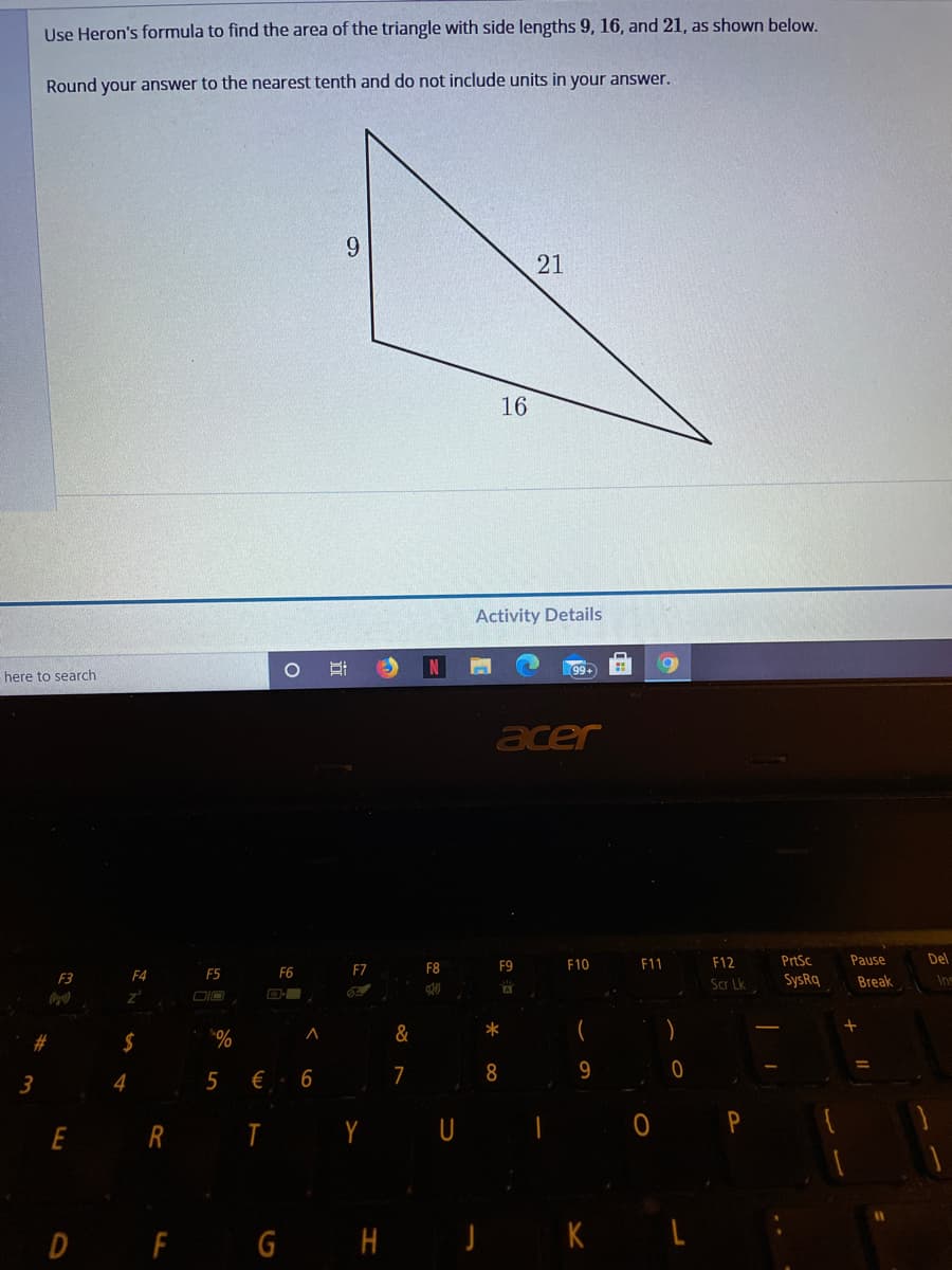 Use Heron's formula to find the area of the triangle with side lengths 9, 16, and 21, as shown below.
Round your answer to the nearest tenth and do not include units in your answer.
9.
21
16
Activity Details
here to search
acer
F9
F10
F11
F12
PrtSc
Pause
Del
F5
F6
F7
F8
F3
F4
Scr Lk
SysRq
Break
Ins
&
*
%.
€. 6
$
7
8
9
3
4
E R
Y
U
D
F G H J K L
