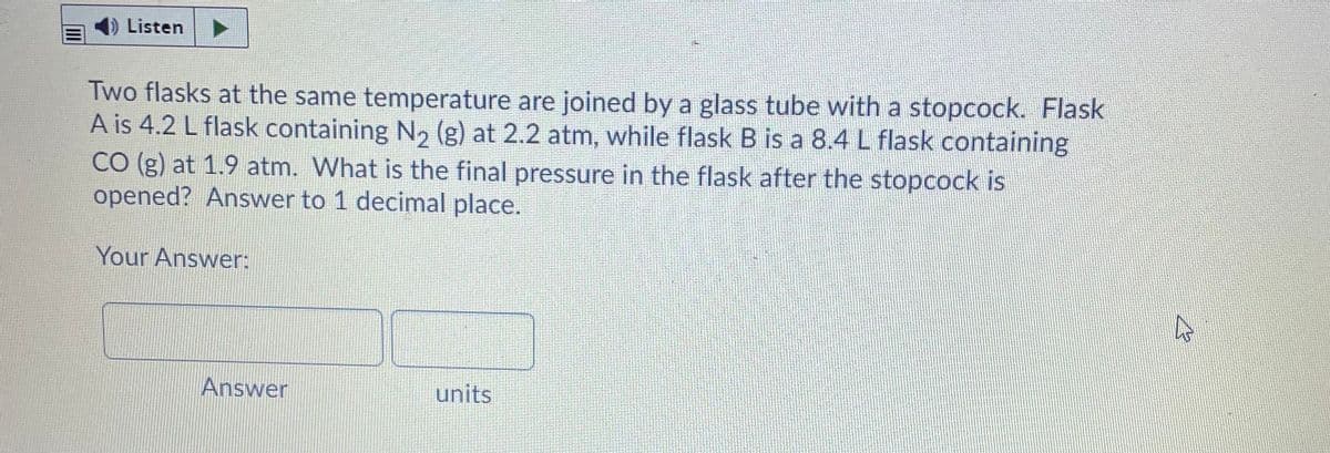 Listen
Two flasks at the same temperature are joined by a glass tube with a stopcock. Flask
A is 4.2 L flask containing N2 (g) at 2.2 atm, while flask B is a 8.4 L flask containing
CO (g) at 1.9 atm. What is the final pressure in the flask after the stopcock is
opened? Answer to 1 decimal place.
Your Answer:
Answer
units
