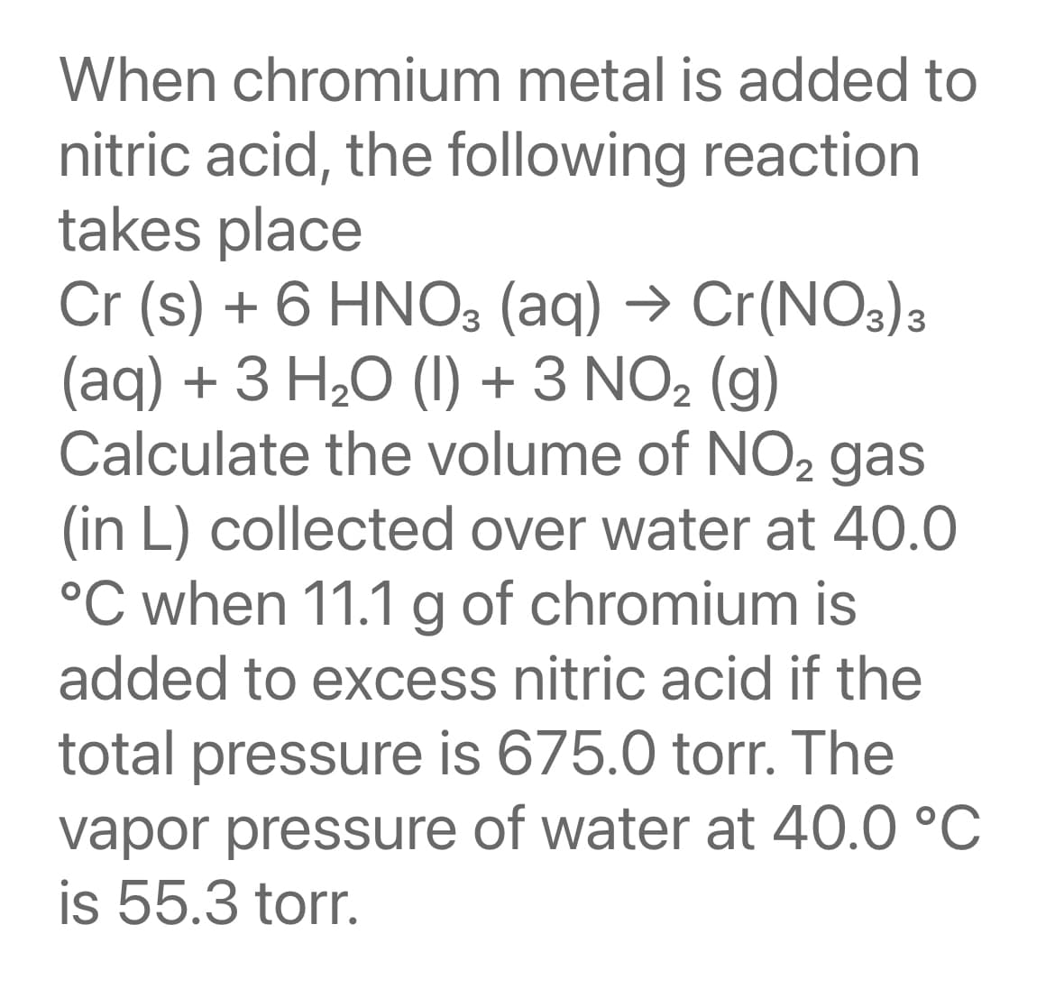 When chromium metal is added to
nitric acid, the following reaction
takes place
Cr (s) + 6 HNO3 (aq) → Cr(NO3)3
(aq) + 3 H20 (1) + 3 NO2 (g)
Calculate the volume of NO2 gas
(in L) collected over water at 40.0
°C when 11.1 g of chromium is
added to excess nitric acid if the
total pressure is 675.0 torr. The
vapor pressure of water at 40.0 °C
is 55.3 torr.
